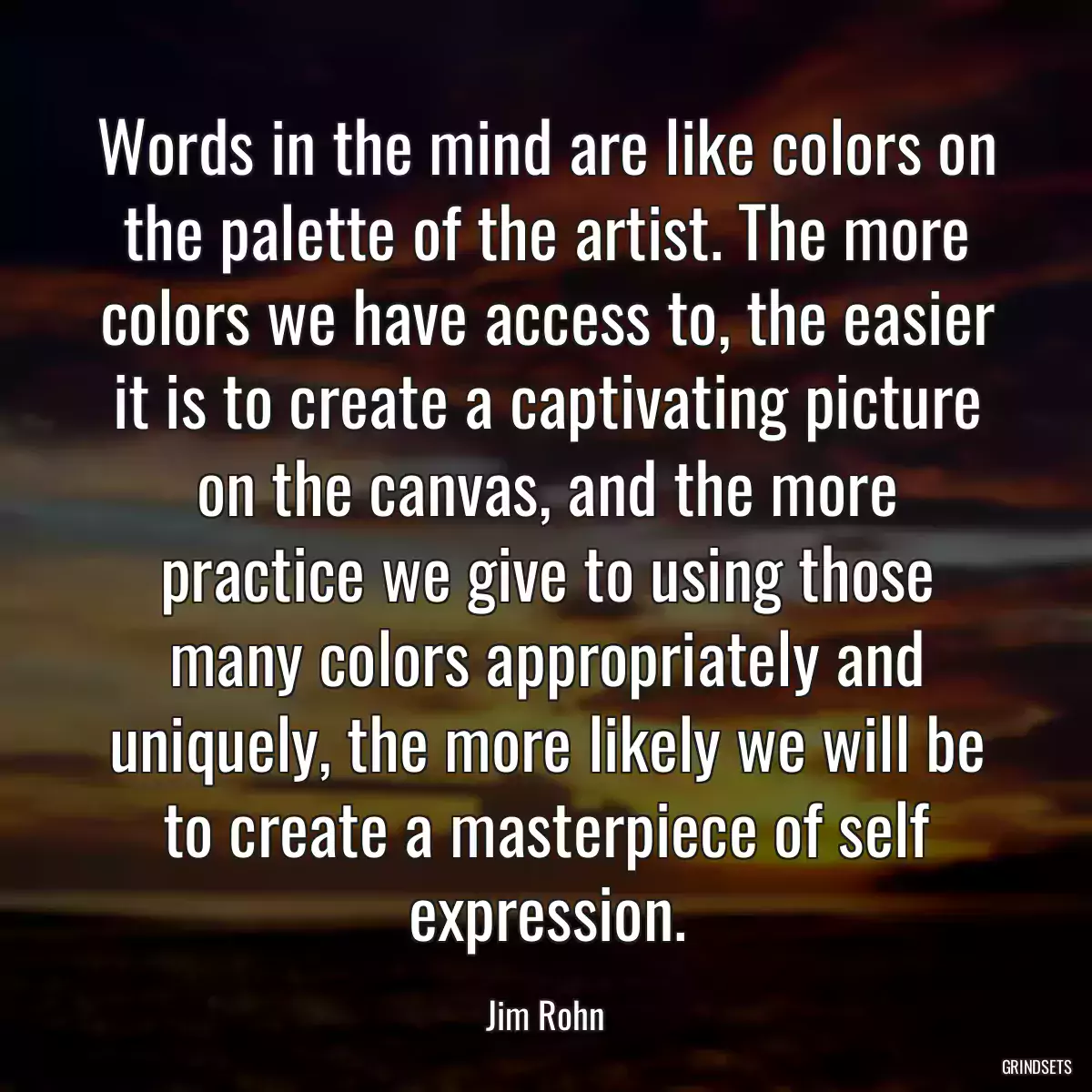 Words in the mind are like colors on the palette of the artist. The more colors we have access to, the easier it is to create a captivating picture on the canvas, and the more practice we give to using those many colors appropriately and uniquely, the more likely we will be to create a masterpiece of self expression.