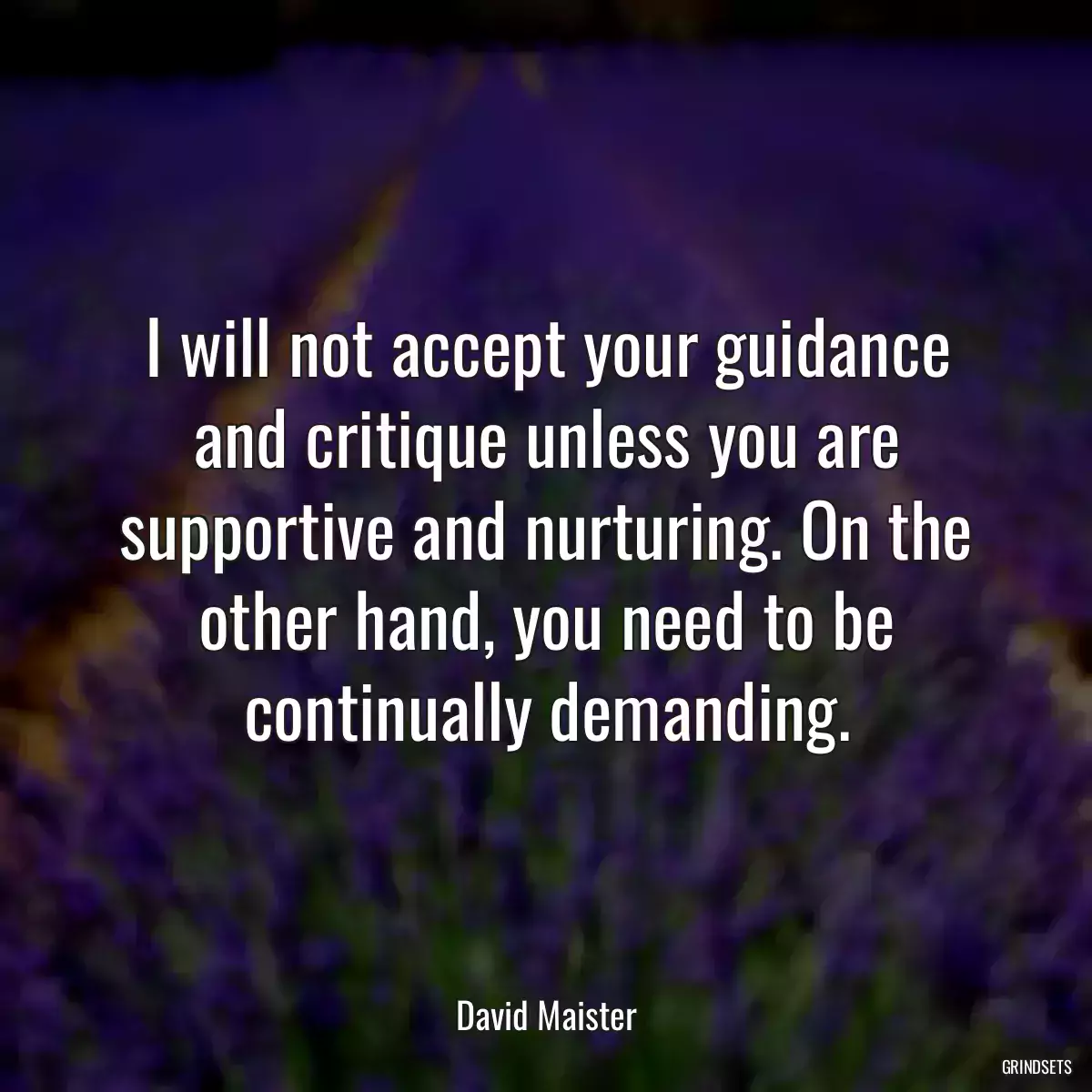 I will not accept your guidance and critique unless you are supportive and nurturing. On the other hand, you need to be continually demanding.