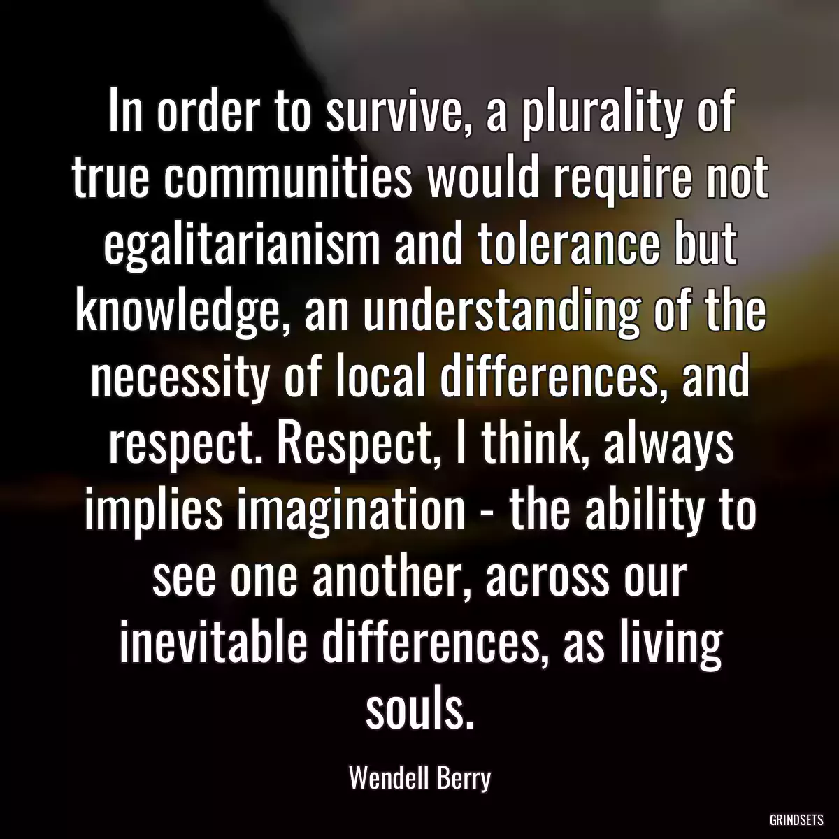 In order to survive, a plurality of true communities would require not egalitarianism and tolerance but knowledge, an understanding of the necessity of local differences, and respect. Respect, I think, always implies imagination - the ability to see one another, across our inevitable differences, as living souls.