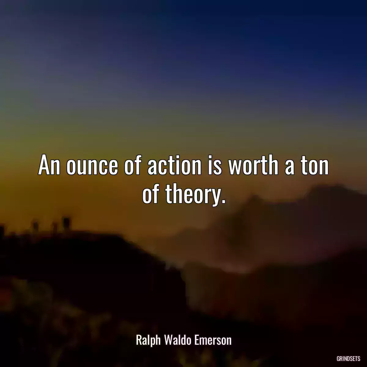 An ounce of action is worth a ton of theory.