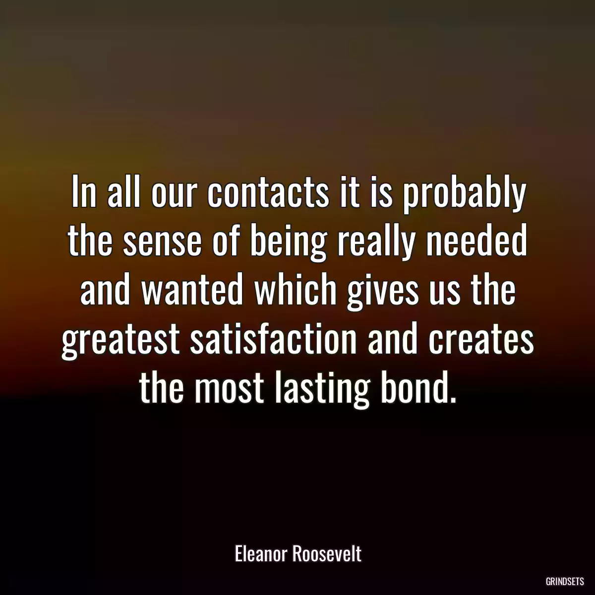 In all our contacts it is probably the sense of being really needed and wanted which gives us the greatest satisfaction and creates the most lasting bond.