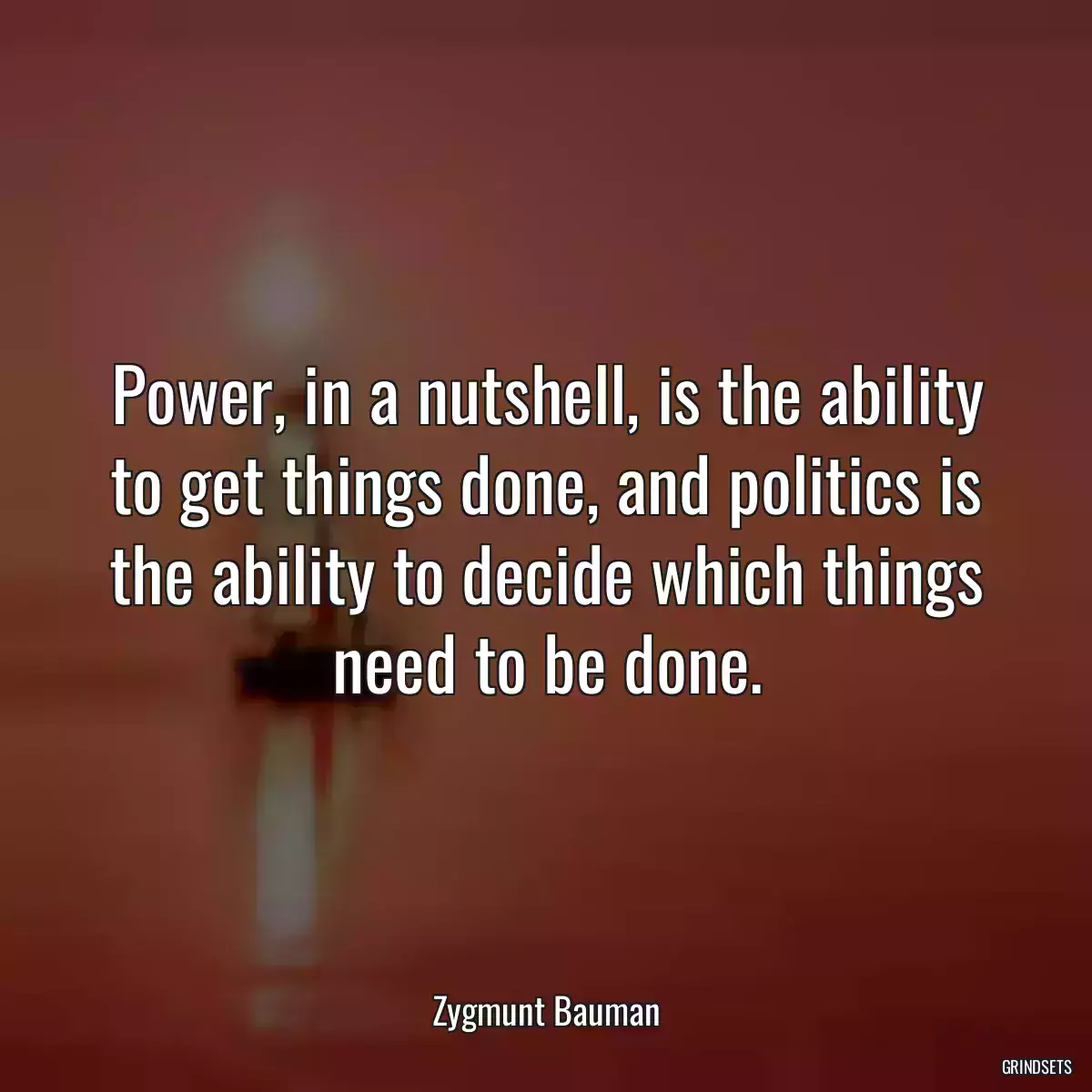 Power, in a nutshell, is the ability to get things done, and politics is the ability to decide which things need to be done.