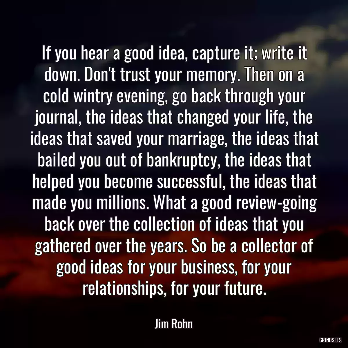 If you hear a good idea, capture it; write it down. Don\'t trust your memory. Then on a cold wintry evening, go back through your journal, the ideas that changed your life, the ideas that saved your marriage, the ideas that bailed you out of bankruptcy, the ideas that helped you become successful, the ideas that made you millions. What a good review-going back over the collection of ideas that you gathered over the years. So be a collector of good ideas for your business, for your relationships, for your future.