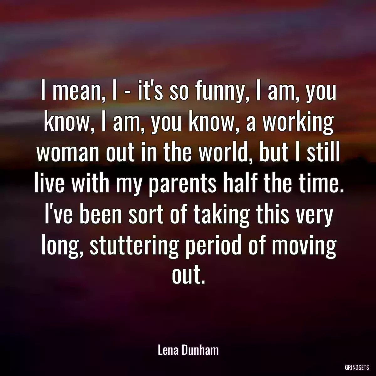 I mean, I - it\'s so funny, I am, you know, I am, you know, a working woman out in the world, but I still live with my parents half the time. I\'ve been sort of taking this very long, stuttering period of moving out.