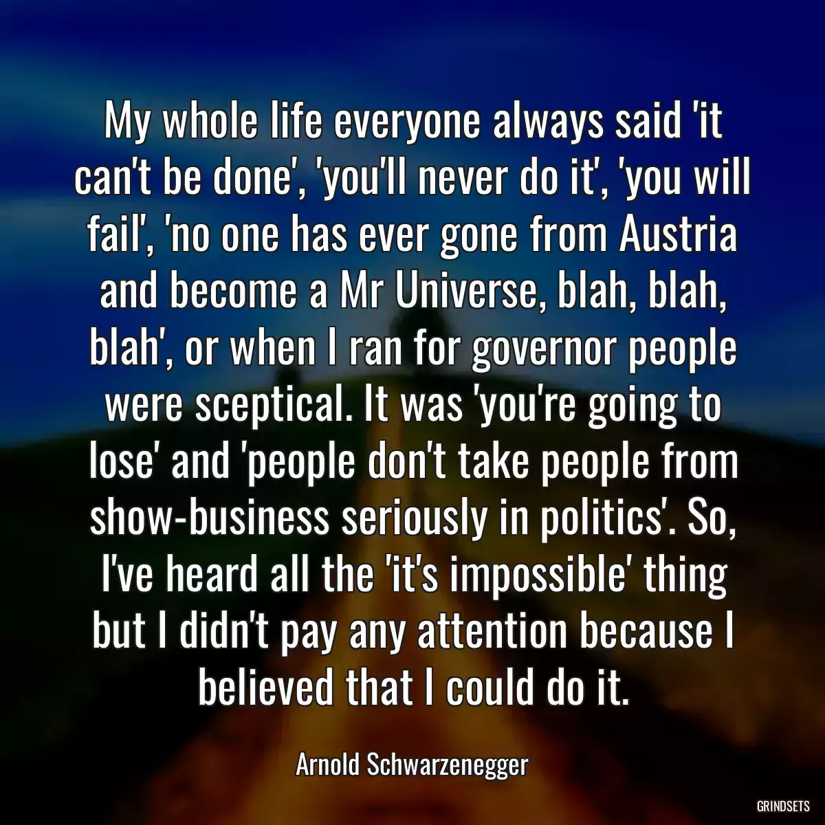 My whole life everyone always said \'it can\'t be done\', \'you\'ll never do it\', \'you will fail\', \'no one has ever gone from Austria and become a Mr Universe, blah, blah, blah\', or when I ran for governor people were sceptical. It was \'you\'re going to lose\' and \'people don\'t take people from show-business seriously in politics\'. So, I\'ve heard all the \'it\'s impossible\' thing but I didn\'t pay any attention because I believed that I could do it.