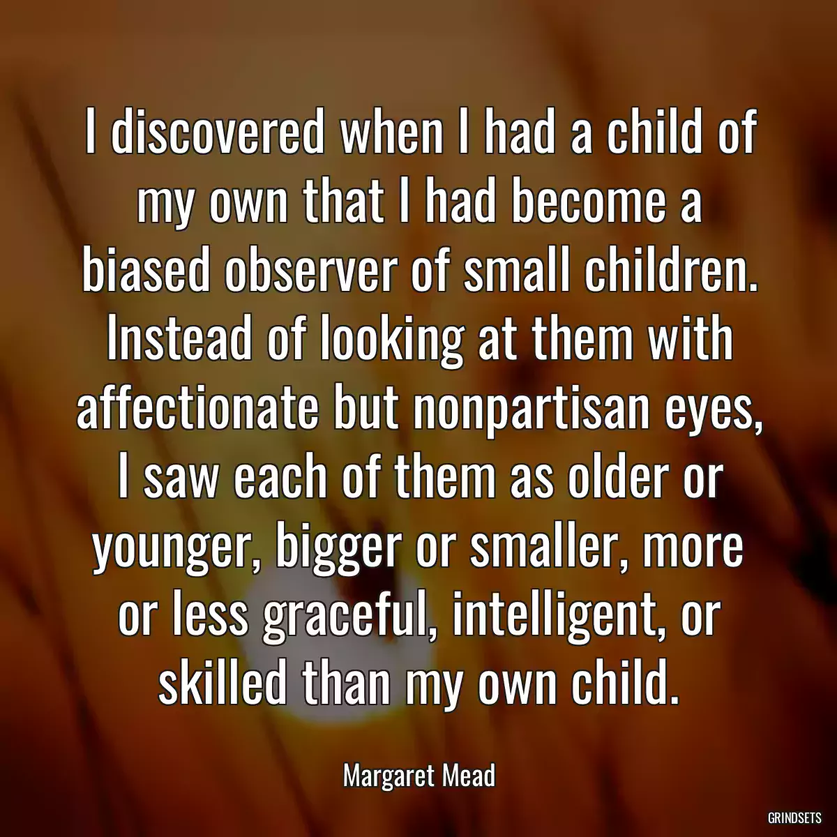 I discovered when I had a child of my own that I had become a biased observer of small children. Instead of looking at them with affectionate but nonpartisan eyes, I saw each of them as older or younger, bigger or smaller, more or less graceful, intelligent, or skilled than my own child.