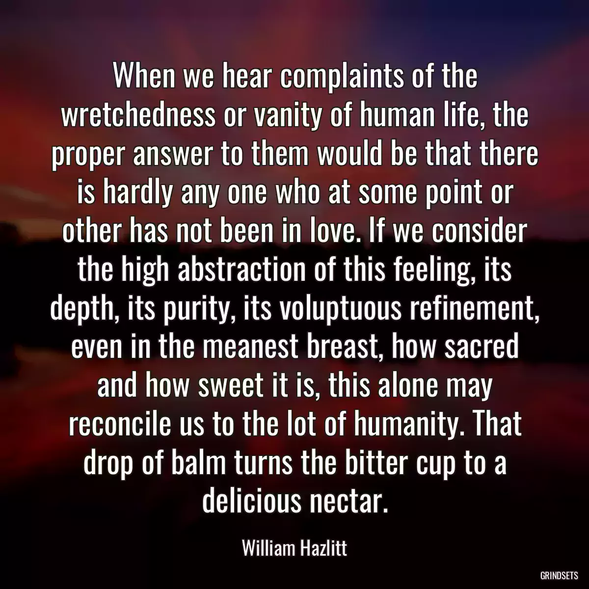 When we hear complaints of the wretchedness or vanity of human life, the proper answer to them would be that there is hardly any one who at some point or other has not been in love. If we consider the high abstraction of this feeling, its depth, its purity, its voluptuous refinement, even in the meanest breast, how sacred and how sweet it is, this alone may reconcile us to the lot of humanity. That drop of balm turns the bitter cup to a delicious nectar.