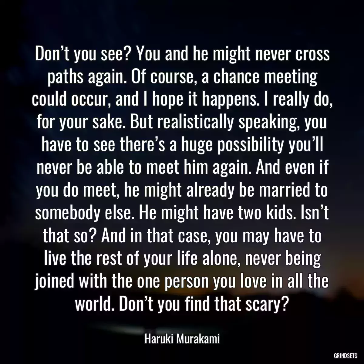 Don’t you see? You and he might never cross paths again. Of course, a chance meeting could occur, and I hope it happens. I really do, for your sake. But realistically speaking, you have to see there’s a huge possibility you’ll never be able to meet him again. And even if you do meet, he might already be married to somebody else. He might have two kids. Isn’t that so? And in that case, you may have to live the rest of your life alone, never being joined with the one person you love in all the world. Don’t you find that scary?