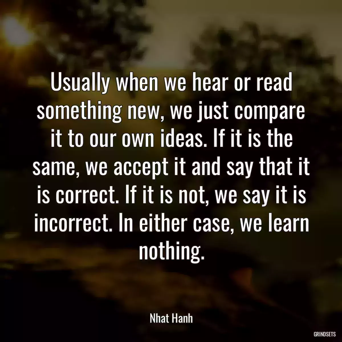 Usually when we hear or read something new, we just compare it to our own ideas. If it is the same, we accept it and say that it is correct. If it is not, we say it is incorrect. In either case, we learn nothing.