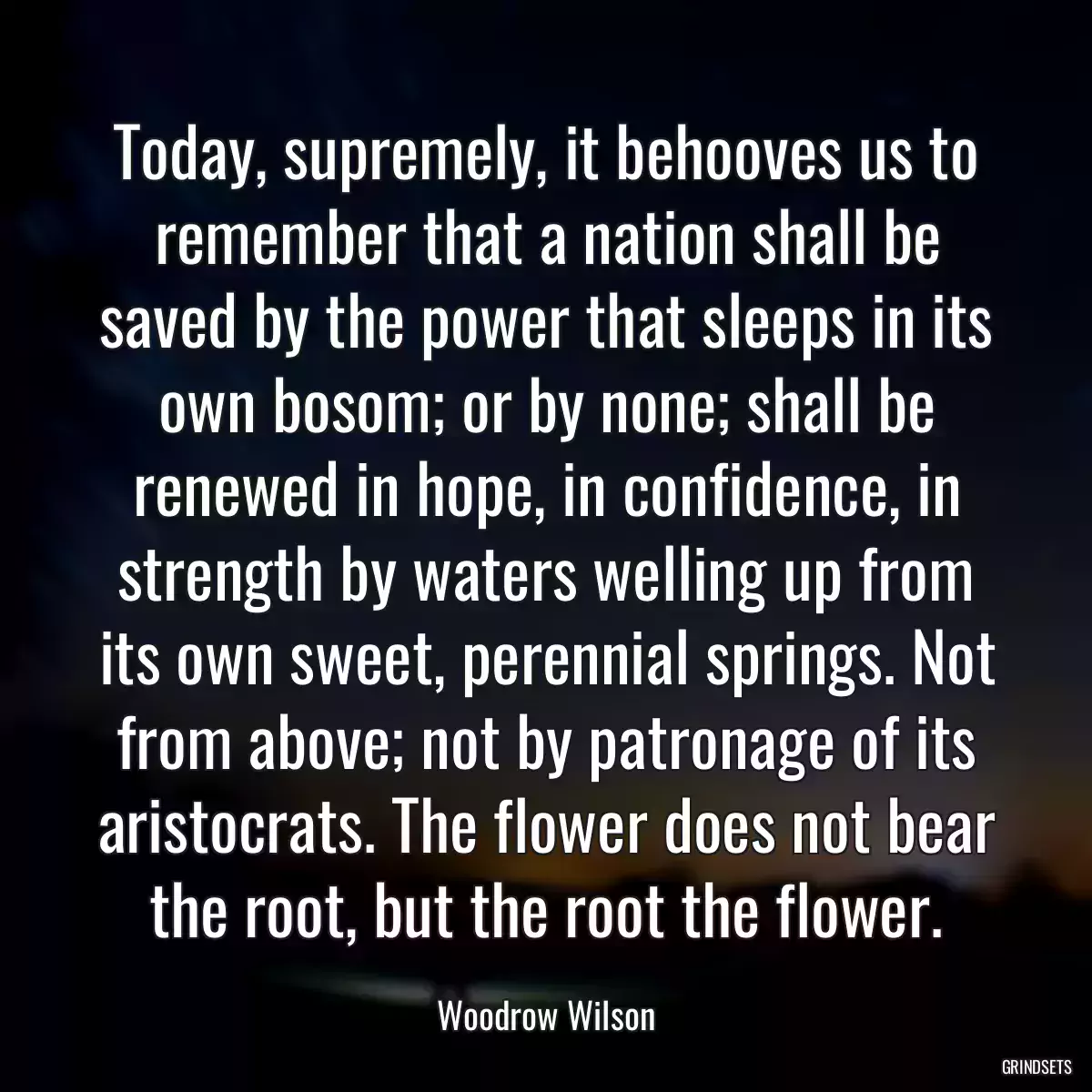 Today, supremely, it behooves us to remember that a nation shall be saved by the power that sleeps in its own bosom; or by none; shall be renewed in hope, in confidence, in strength by waters welling up from its own sweet, perennial springs. Not from above; not by patronage of its aristocrats. The flower does not bear the root, but the root the flower.