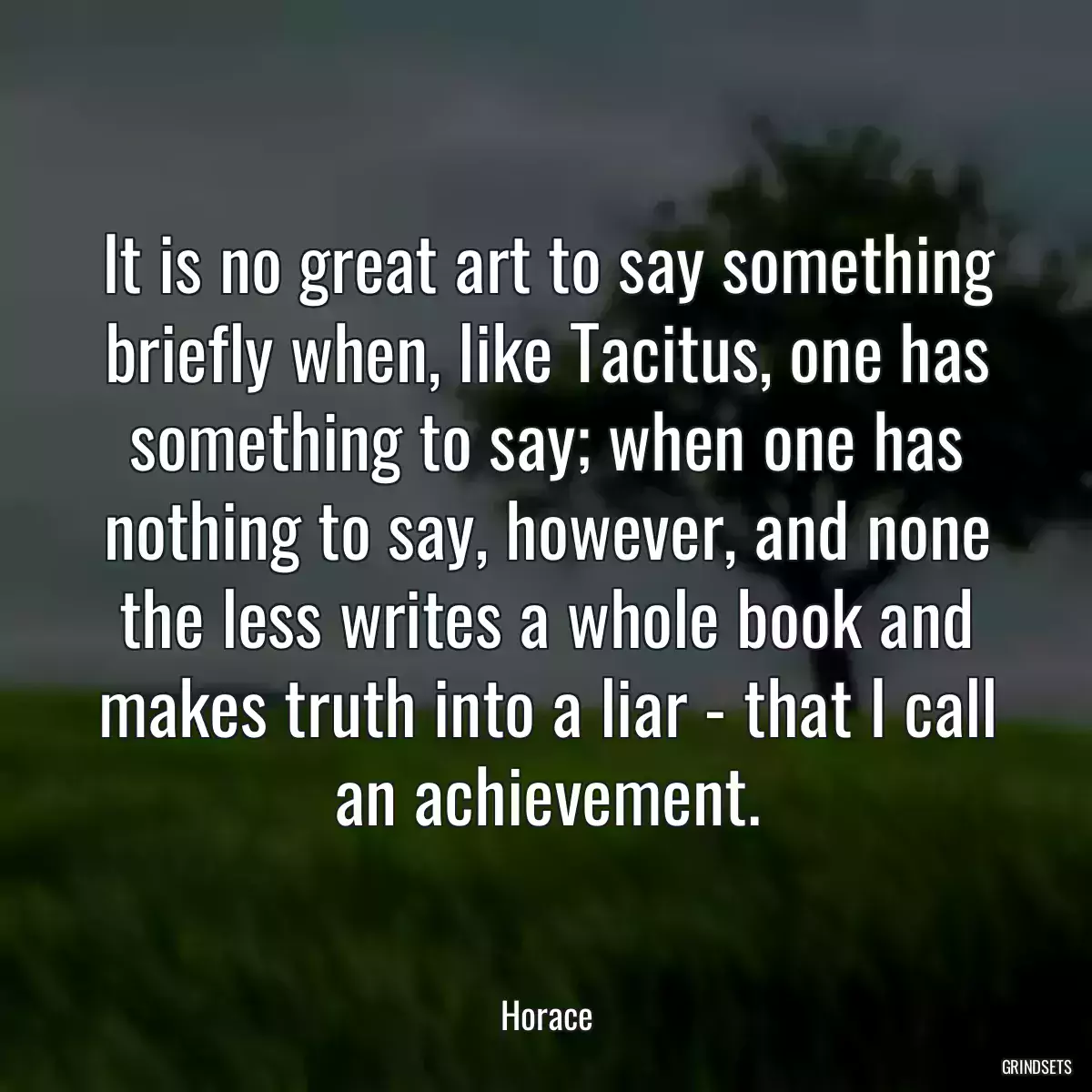 It is no great art to say something briefly when, like Tacitus, one has something to say; when one has nothing to say, however, and none the less writes a whole book and makes truth into a liar - that I call an achievement.