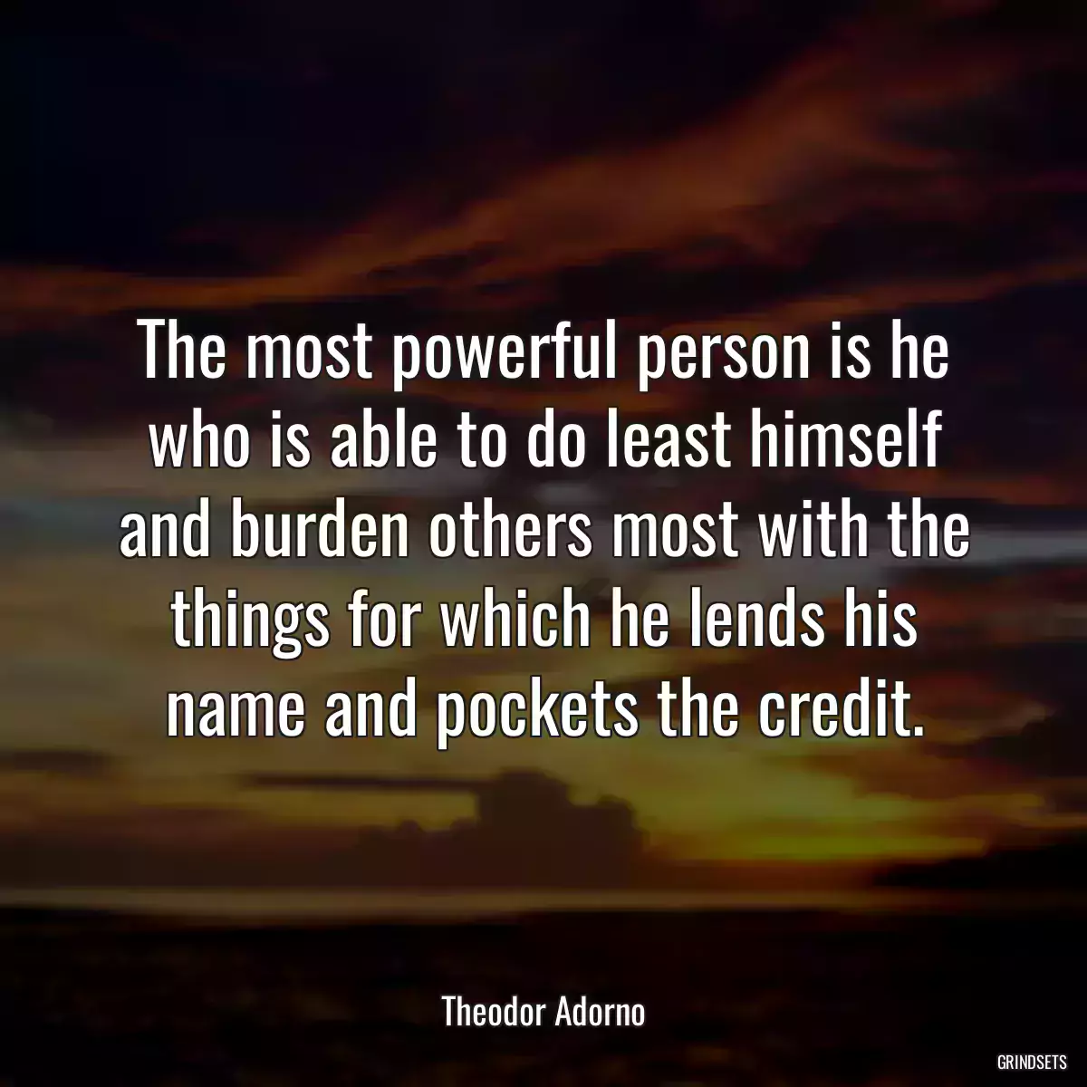 The most powerful person is he who is able to do least himself and burden others most with the things for which he lends his name and pockets the credit.