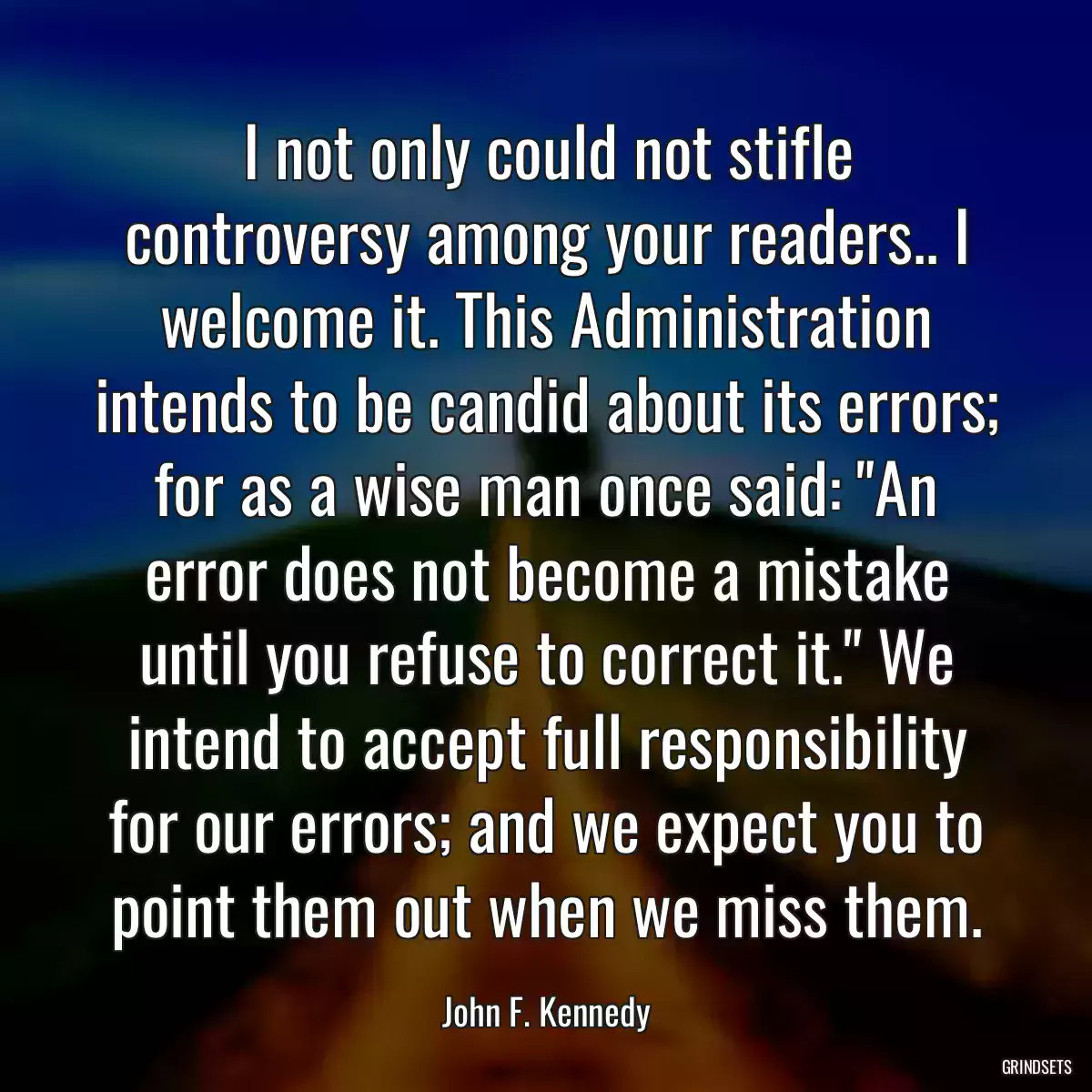 I not only could not stifle controversy among your readers.. I welcome it. This Administration intends to be candid about its errors; for as a wise man once said: \