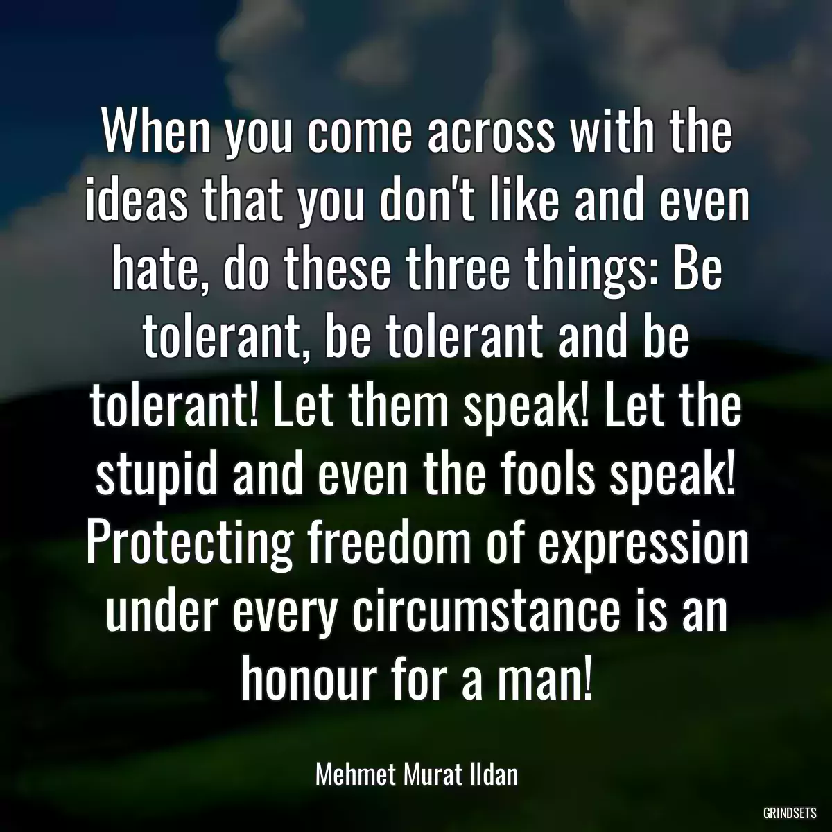 When you come across with the ideas that you don\'t like and even hate, do these three things: Be tolerant, be tolerant and be tolerant! Let them speak! Let the stupid and even the fools speak! Protecting freedom of expression under every circumstance is an honour for a man!