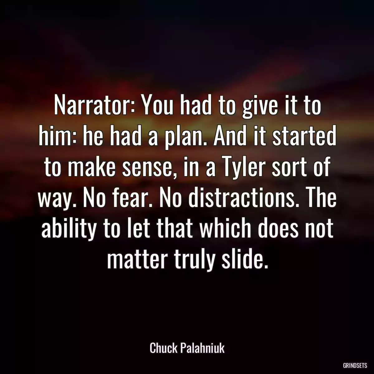 Narrator: You had to give it to him: he had a plan. And it started to make sense, in a Tyler sort of way. No fear. No distractions. The ability to let that which does not matter truly slide.