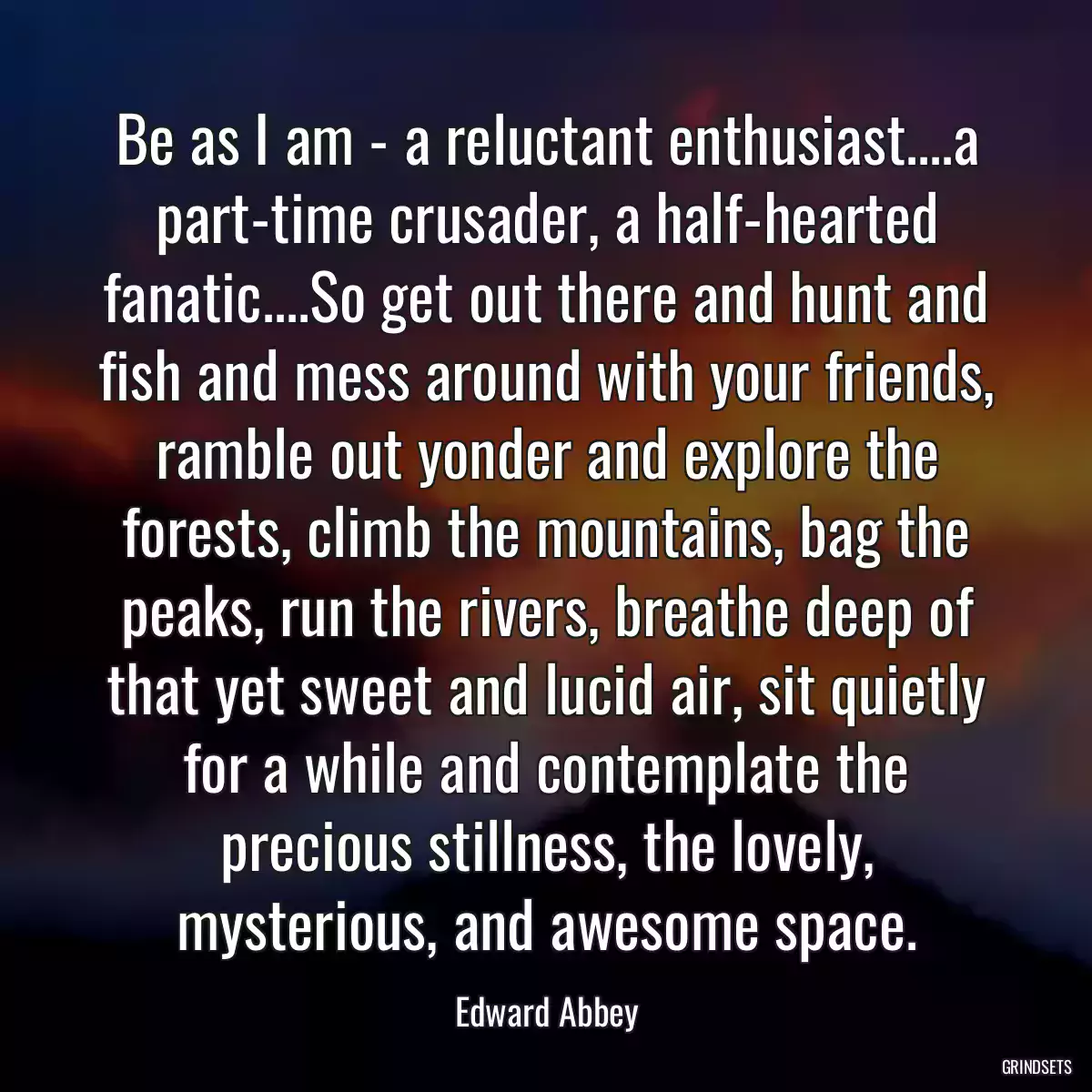 Be as I am - a reluctant enthusiast....a part-time crusader, a half-hearted fanatic....So get out there and hunt and fish and mess around with your friends, ramble out yonder and explore the forests, climb the mountains, bag the peaks, run the rivers, breathe deep of that yet sweet and lucid air, sit quietly for a while and contemplate the precious stillness, the lovely, mysterious, and awesome space.