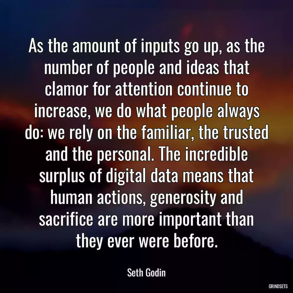 As the amount of inputs go up, as the number of people and ideas that clamor for attention continue to increase, we do what people always do: we rely on the familiar, the trusted and the personal. The incredible surplus of digital data means that human actions, generosity and sacrifice are more important than they ever were before.