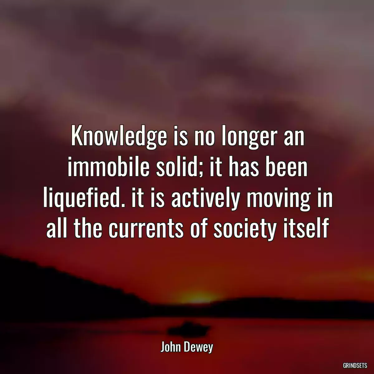 Knowledge is no longer an immobile solid; it has been liquefied. it is actively moving in all the currents of society itself