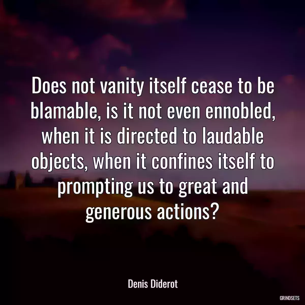 Does not vanity itself cease to be blamable, is it not even ennobled, when it is directed to laudable objects, when it confines itself to prompting us to great and generous actions?