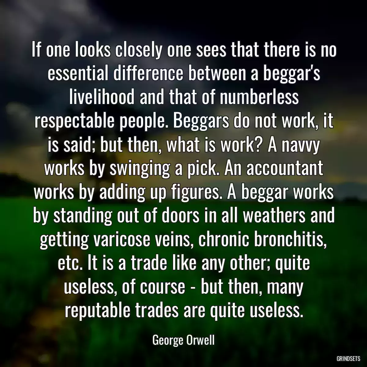 If one looks closely one sees that there is no essential difference between a beggar\'s livelihood and that of numberless respectable people. Beggars do not work, it is said; but then, what is work? A navvy works by swinging a pick. An accountant works by adding up figures. A beggar works by standing out of doors in all weathers and getting varicose veins, chronic bronchitis, etc. It is a trade like any other; quite useless, of course - but then, many reputable trades are quite useless.