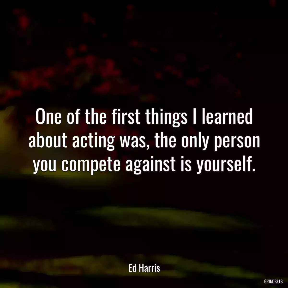 One of the first things I learned about acting was, the only person you compete against is yourself.