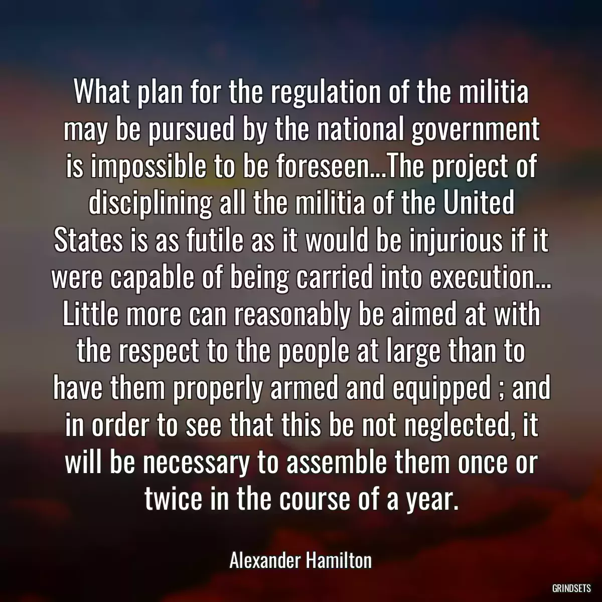 What plan for the regulation of the militia may be pursued by the national government is impossible to be foreseen...The project of disciplining all the militia of the United States is as futile as it would be injurious if it were capable of being carried into execution... Little more can reasonably be aimed at with the respect to the people at large than to have them properly armed and equipped ; and in order to see that this be not neglected, it will be necessary to assemble them once or twice in the course of a year.