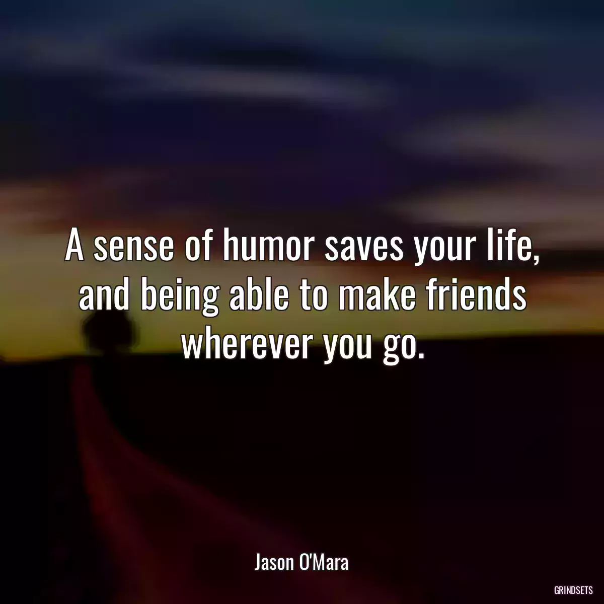 A sense of humor saves your life, and being able to make friends wherever you go.