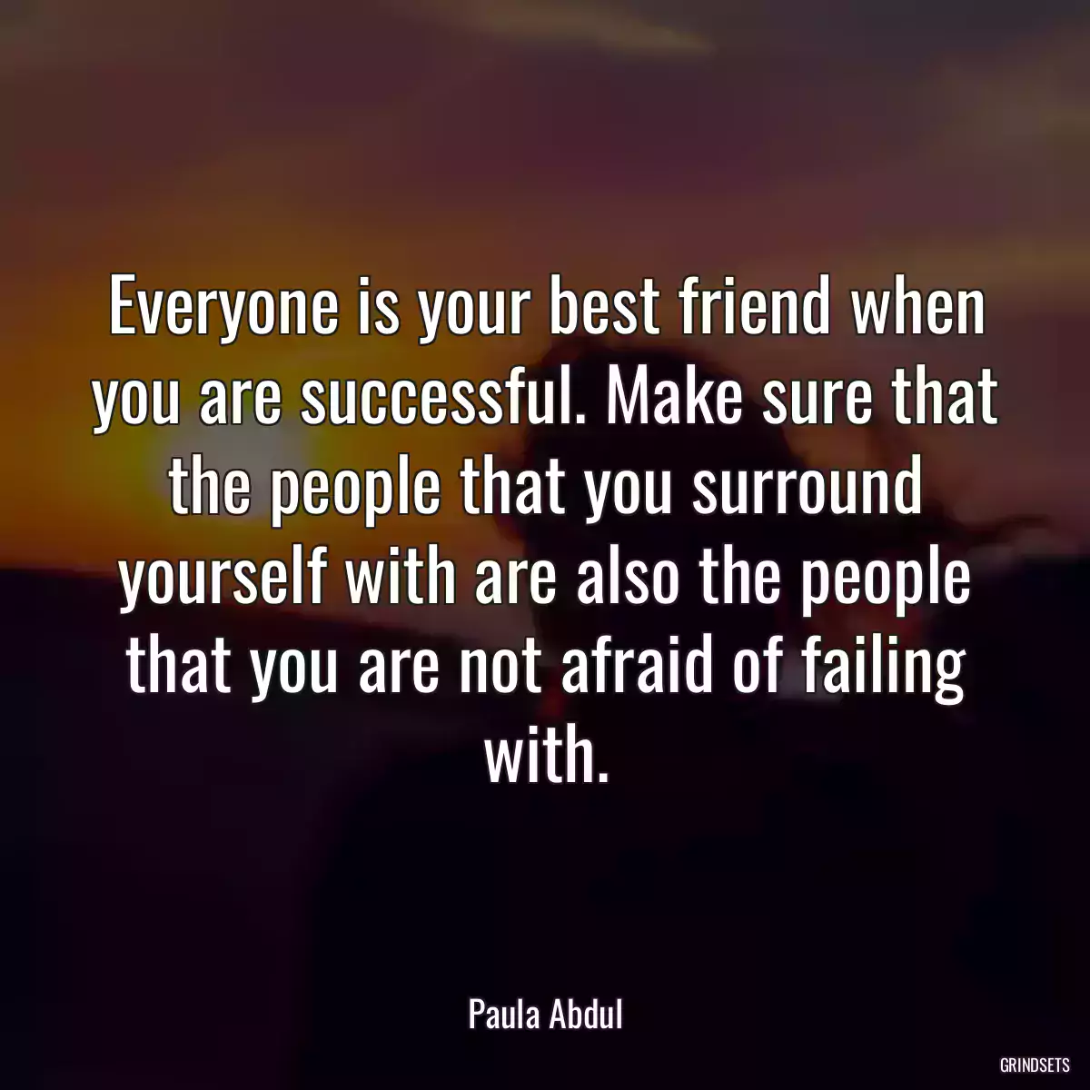 Everyone is your best friend when you are successful. Make sure that the people that you surround yourself with are also the people that you are not afraid of failing with.