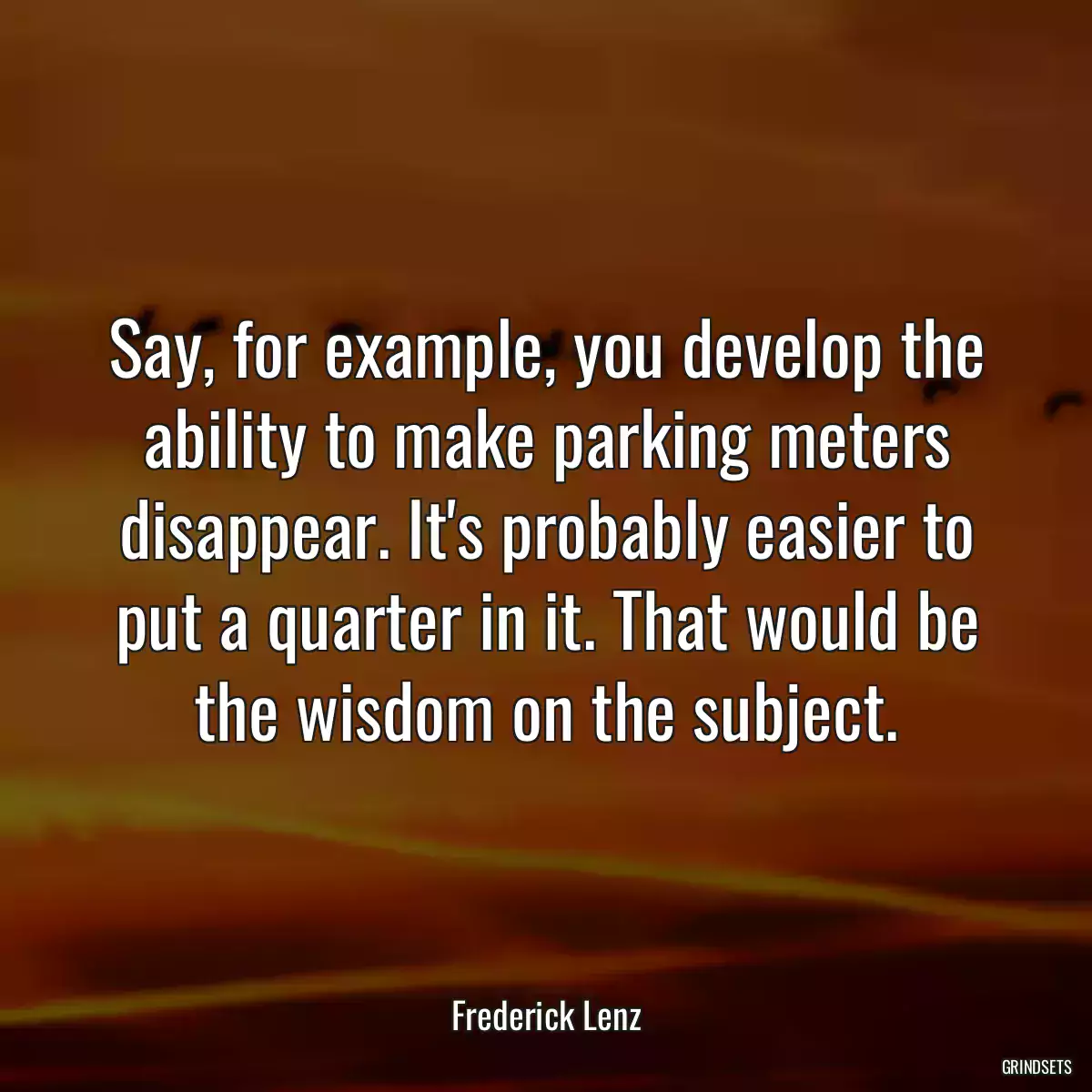 Say, for example, you develop the ability to make parking meters disappear. It\'s probably easier to put a quarter in it. That would be the wisdom on the subject.