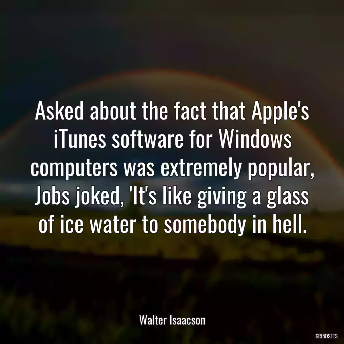 Asked about the fact that Apple\'s iTunes software for Windows computers was extremely popular, Jobs joked, \'It\'s like giving a glass of ice water to somebody in hell.