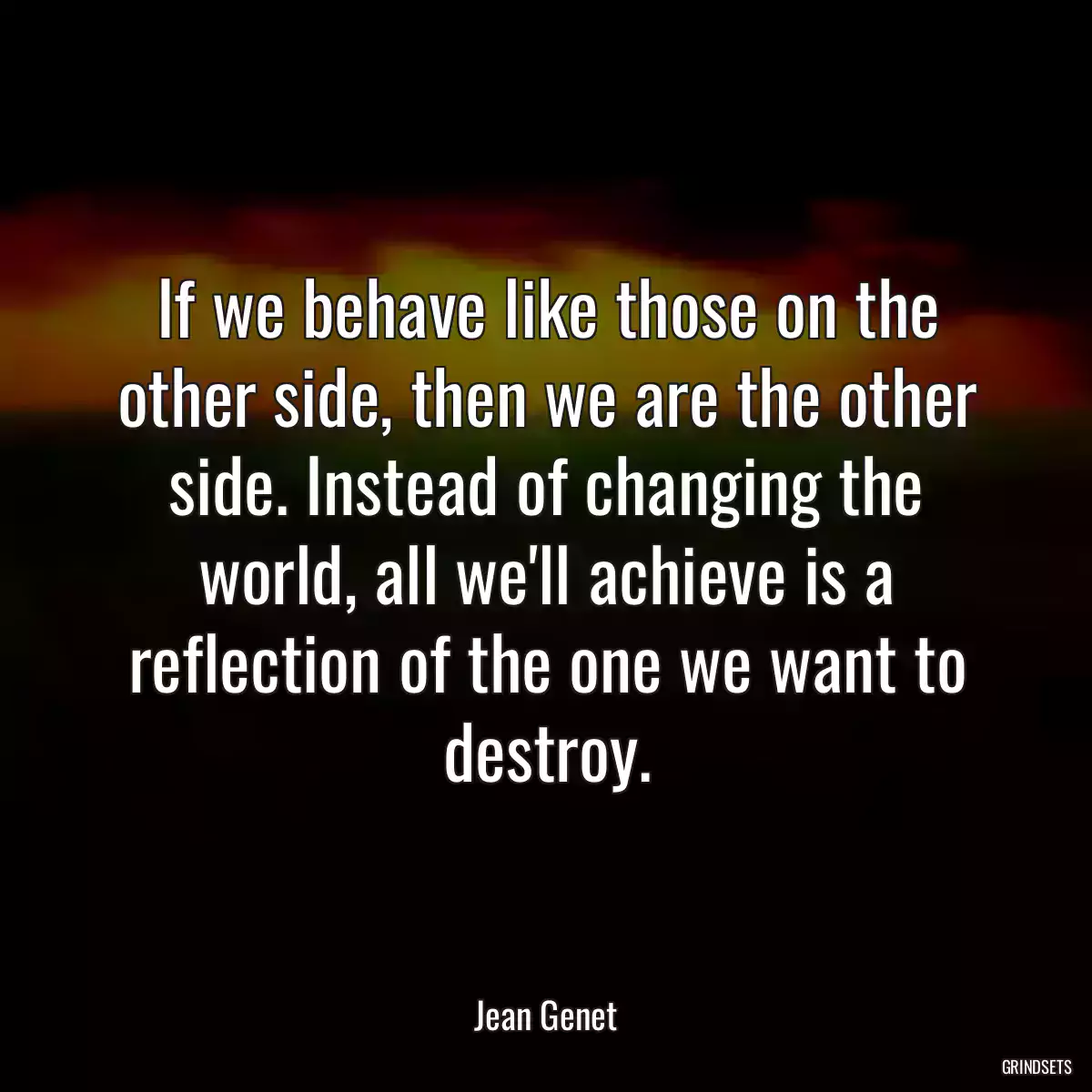 If we behave like those on the other side, then we are the other side. Instead of changing the world, all we\'ll achieve is a reflection of the one we want to destroy.