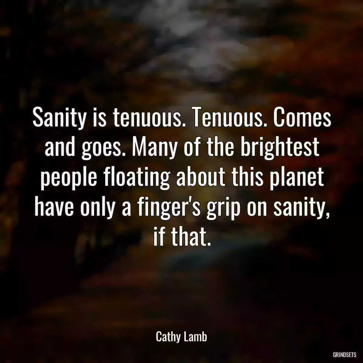 Sanity is tenuous. Tenuous. Comes and goes. Many of the brightest people floating about this planet have only a finger\'s grip on sanity, if that.