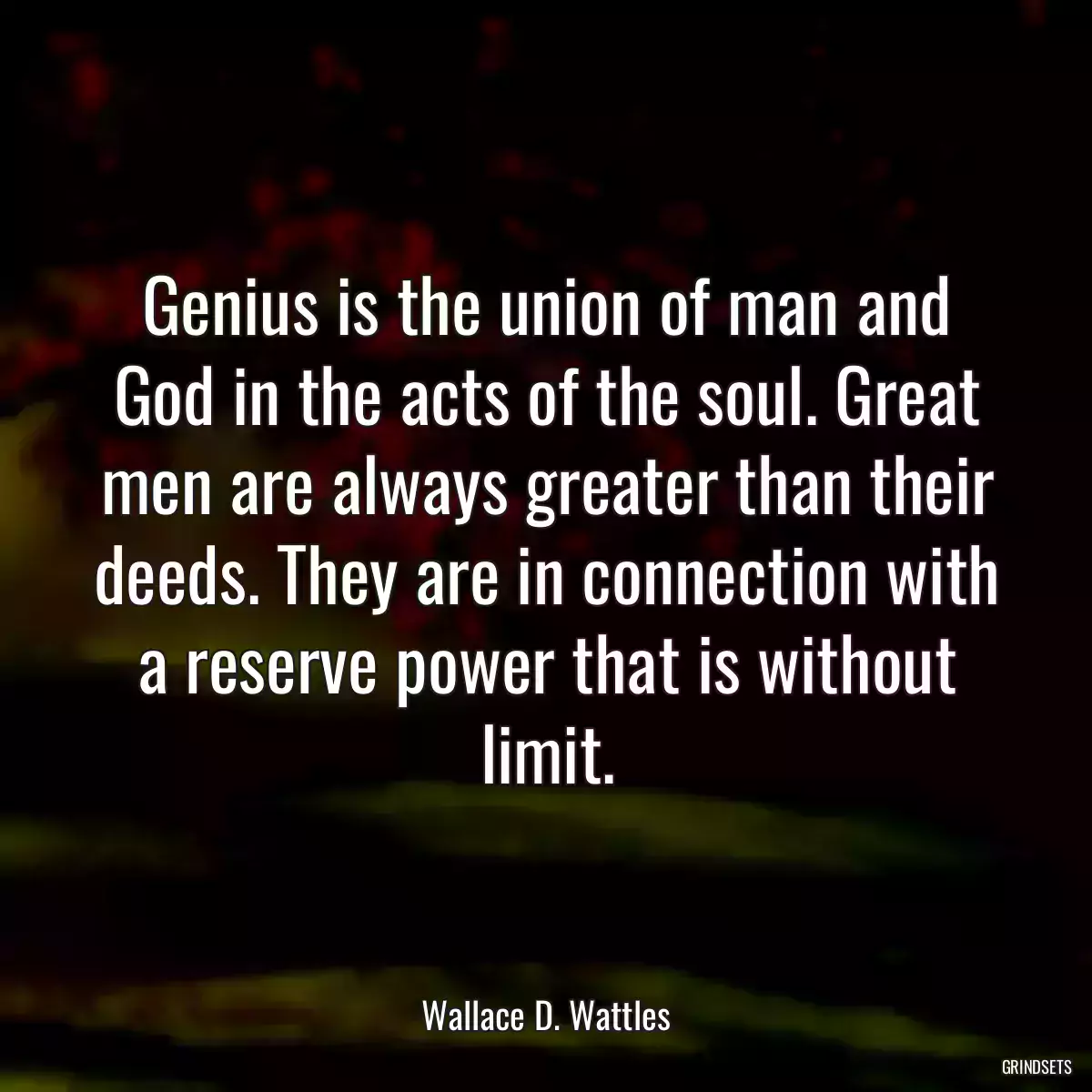 Genius is the union of man and God in the acts of the soul. Great men are always greater than their deeds. They are in connection with a reserve power that is without limit.