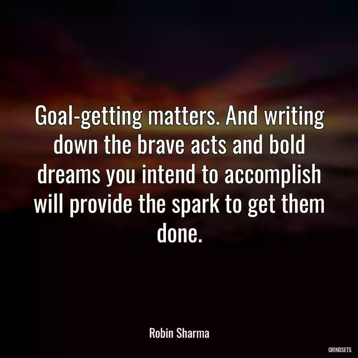 Goal-getting matters. And writing down the brave acts and bold dreams you intend to accomplish will provide the spark to get them done.