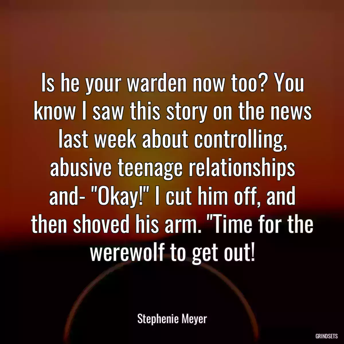 Is he your warden now too? You know I saw this story on the news last week about controlling, abusive teenage relationships and- \