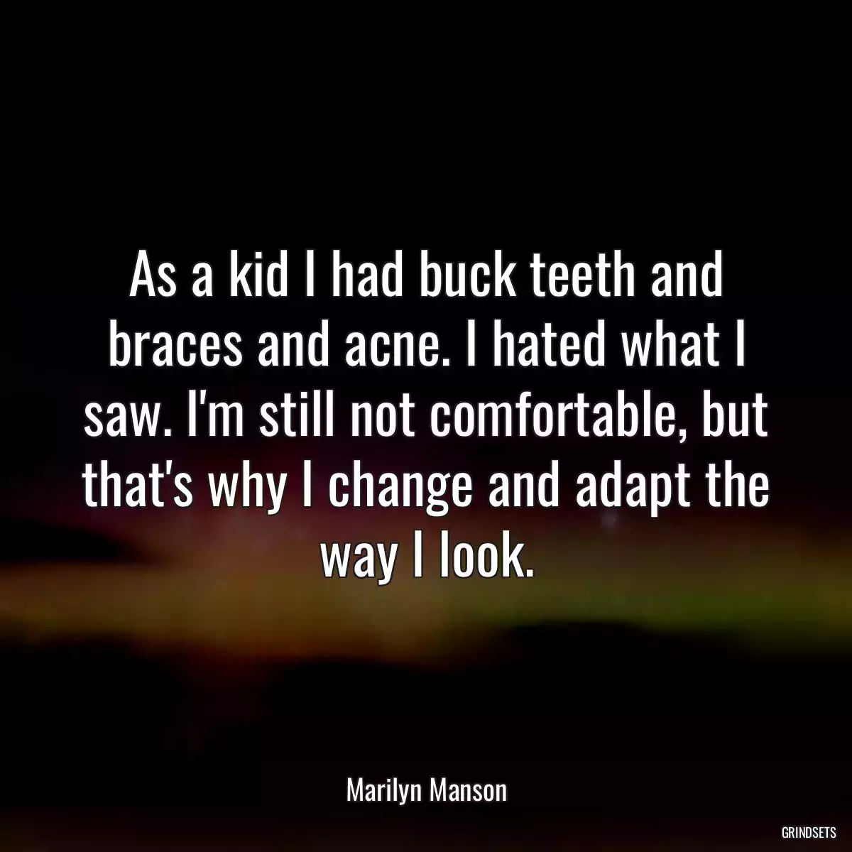 As a kid I had buck teeth and braces and acne. I hated what I saw. I\'m still not comfortable, but that\'s why I change and adapt the way I look.