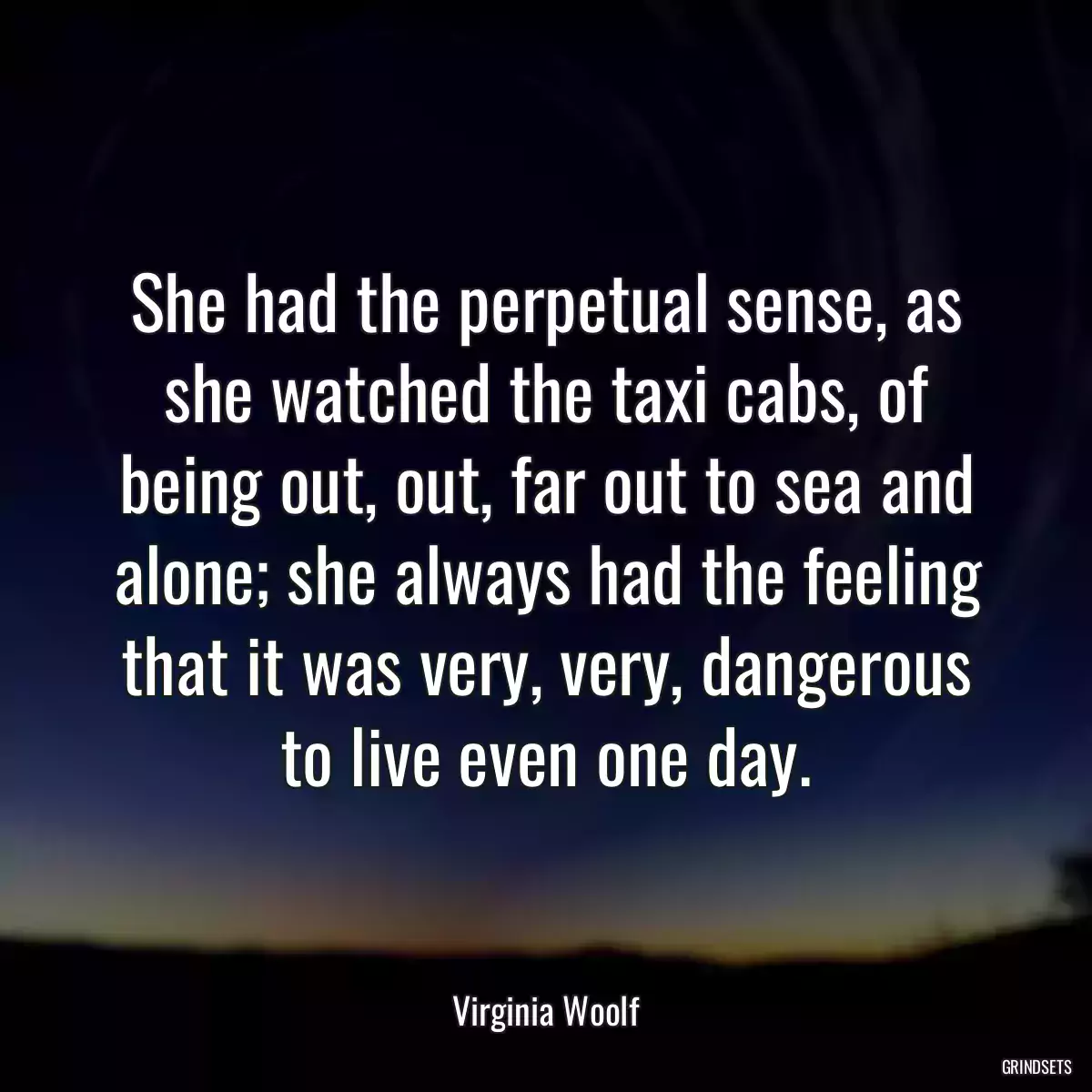 She had the perpetual sense, as she watched the taxi cabs, of being out, out, far out to sea and alone; she always had the feeling that it was very, very, dangerous to live even one day.