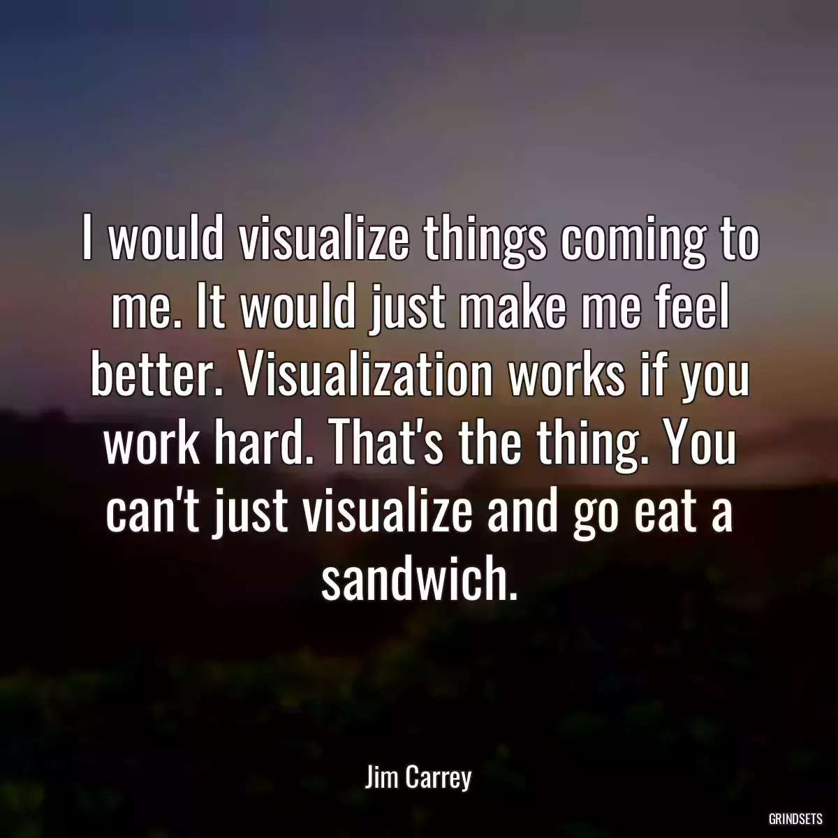 I would visualize things coming to me. It would just make me feel better. Visualization works if you work hard. That\'s the thing. You can\'t just visualize and go eat a sandwich.