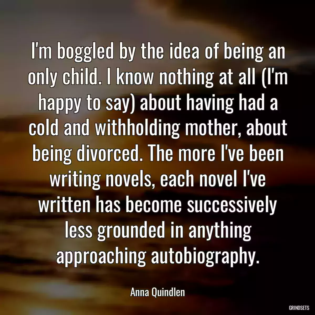 I\'m boggled by the idea of being an only child. I know nothing at all (I\'m happy to say) about having had a cold and withholding mother, about being divorced. The more I\'ve been writing novels, each novel I\'ve written has become successively less grounded in anything approaching autobiography.