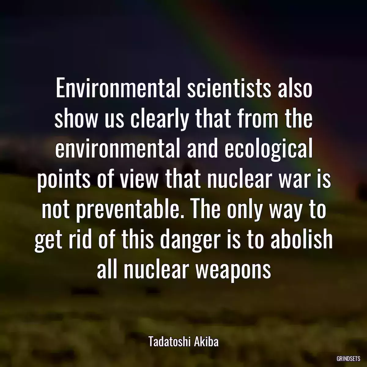 Environmental scientists also show us clearly that from the environmental and ecological points of view that nuclear war is not preventable. The only way to get rid of this danger is to abolish all nuclear weapons