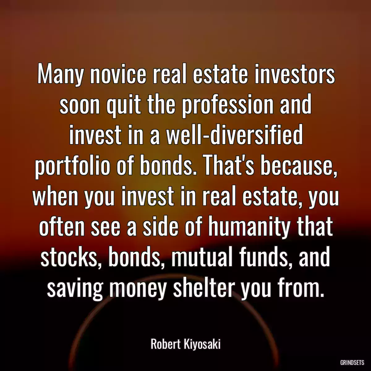 Many novice real estate investors soon quit the profession and invest in a well-diversified portfolio of bonds. That\'s because, when you invest in real estate, you often see a side of humanity that stocks, bonds, mutual funds, and saving money shelter you from.