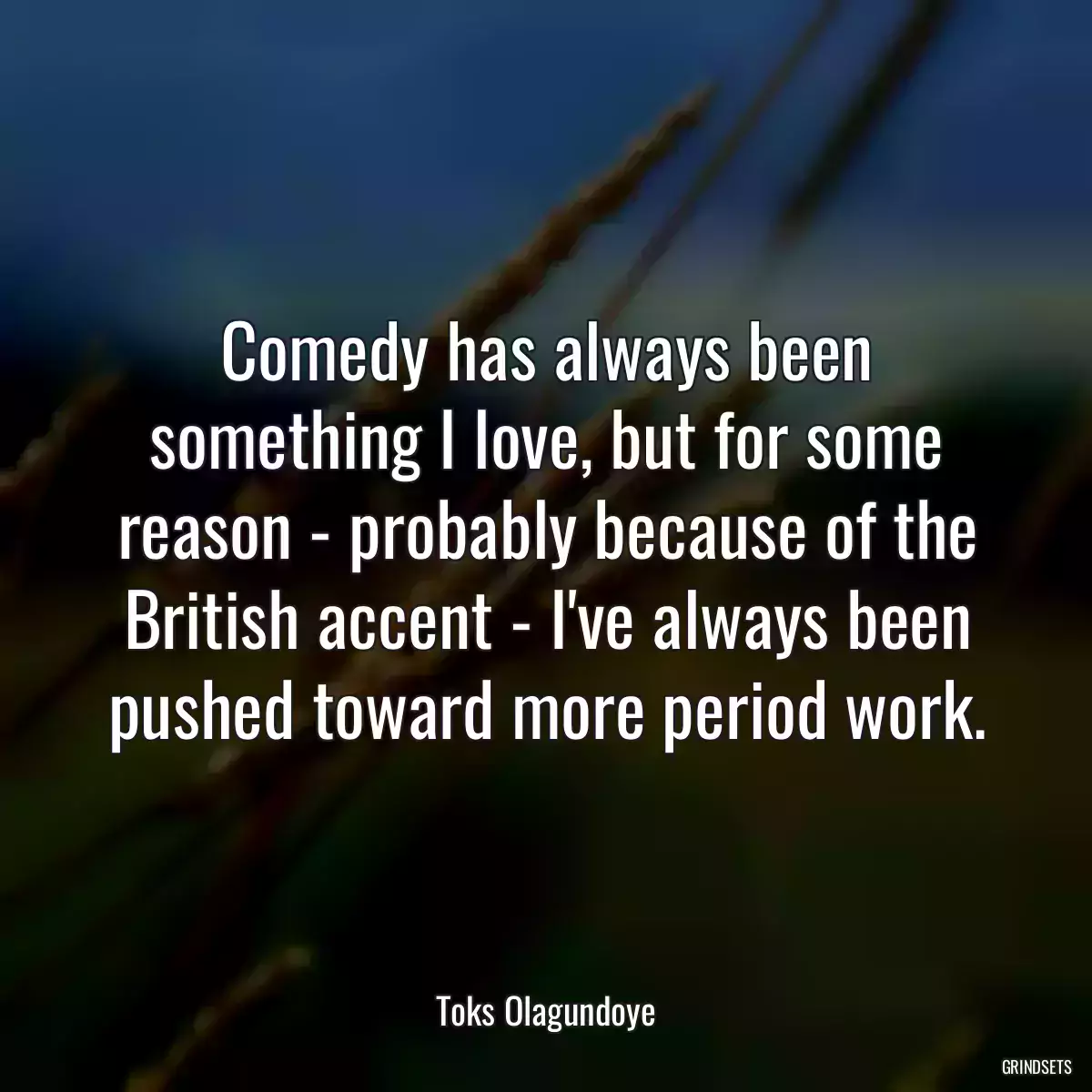 Comedy has always been something I love, but for some reason - probably because of the British accent - I\'ve always been pushed toward more period work.