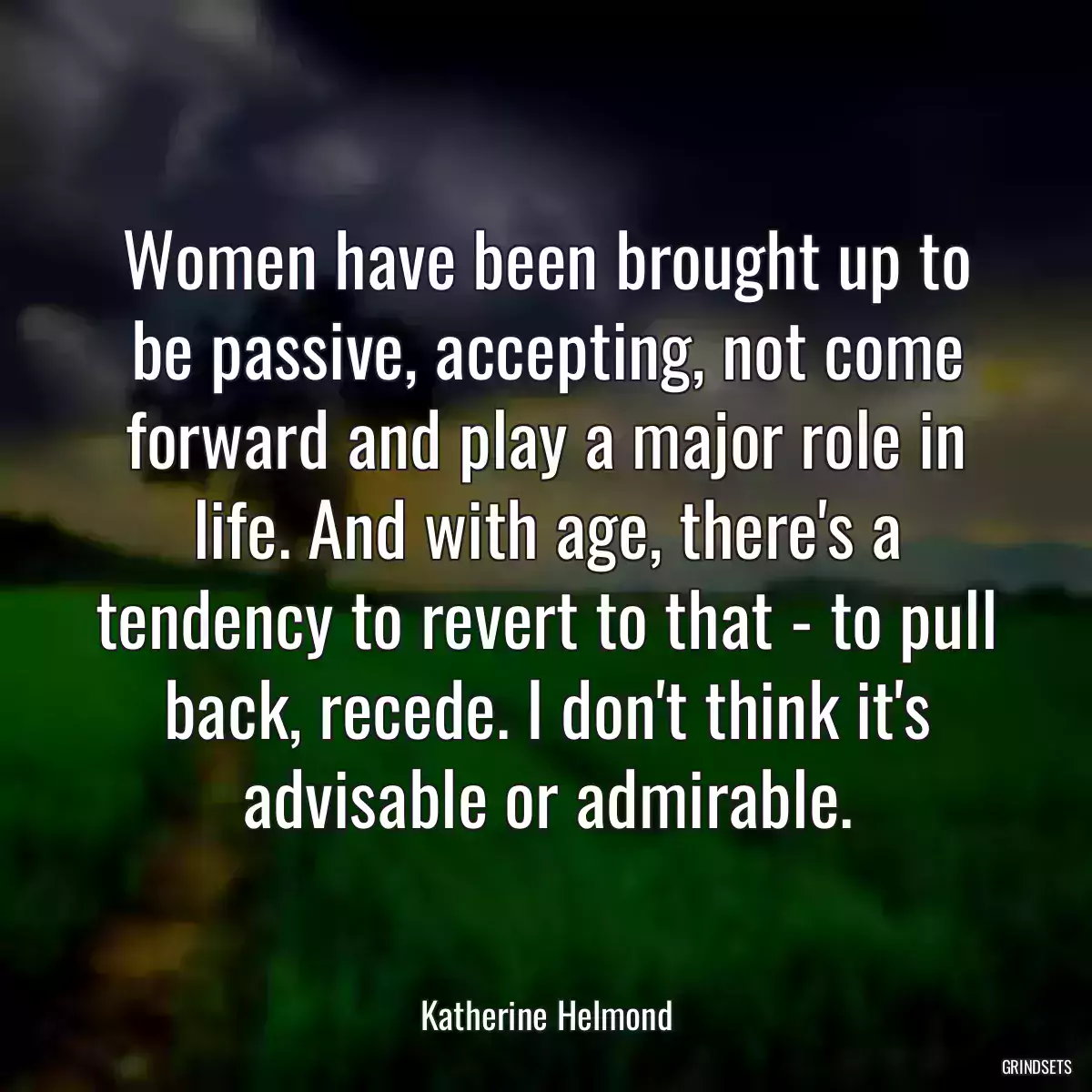 Women have been brought up to be passive, accepting, not come forward and play a major role in life. And with age, there\'s a tendency to revert to that - to pull back, recede. I don\'t think it\'s advisable or admirable.