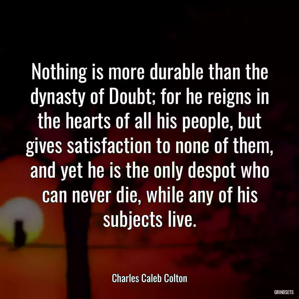 Nothing is more durable than the dynasty of Doubt; for he reigns in the hearts of all his people, but gives satisfaction to none of them, and yet he is the only despot who can never die, while any of his subjects live.