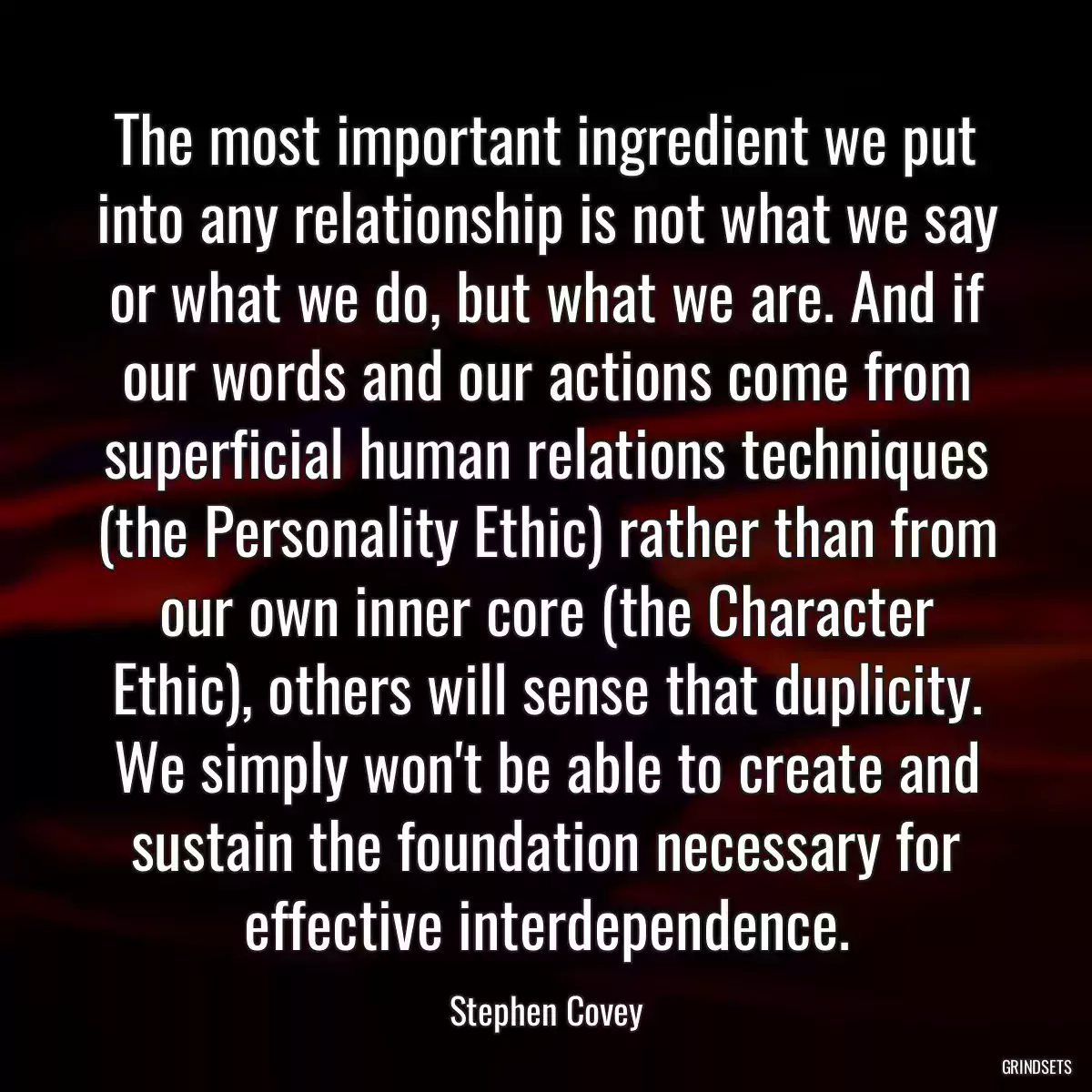 The most important ingredient we put into any relationship is not what we say or what we do, but what we are. And if our words and our actions come from superficial human relations techniques (the Personality Ethic) rather than from our own inner core (the Character Ethic), others will sense that duplicity. We simply won\'t be able to create and sustain the foundation necessary for effective interdependence.