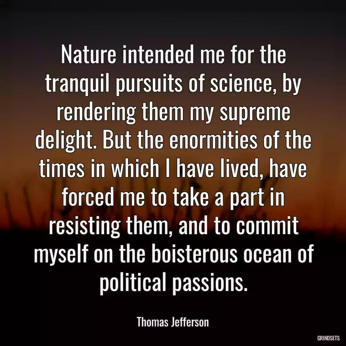 Nature intended me for the tranquil pursuits of science, by rendering them my supreme delight. But the enormities of the times in which I have lived, have forced me to take a part in resisting them, and to commit myself on the boisterous ocean of political passions.