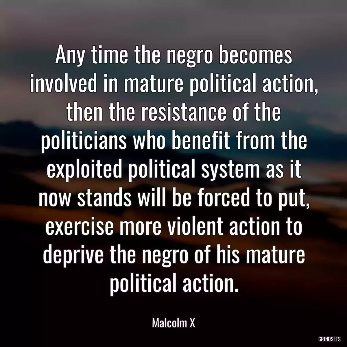 Any time the negro becomes involved in mature political action, then the resistance of the politicians who benefit from the exploited political system as it now stands will be forced to put, exercise more violent action to deprive the negro of his mature political action.