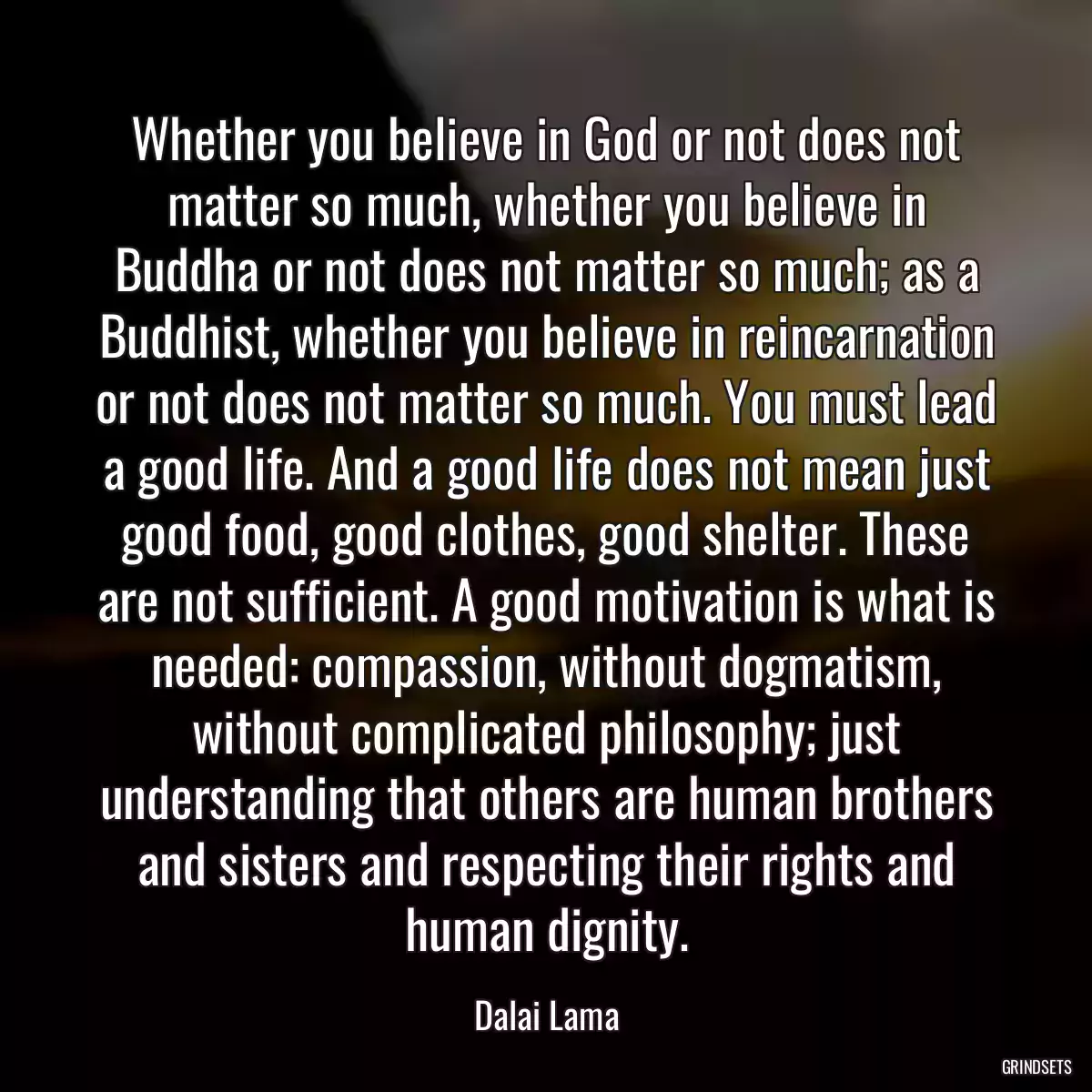 Whether you believe in God or not does not matter so much, whether you believe in Buddha or not does not matter so much; as a Buddhist, whether you believe in reincarnation or not does not matter so much. You must lead a good life. And a good life does not mean just good food, good clothes, good shelter. These are not sufficient. A good motivation is what is needed: compassion, without dogmatism, without complicated philosophy; just understanding that others are human brothers and sisters and respecting their rights and human dignity.