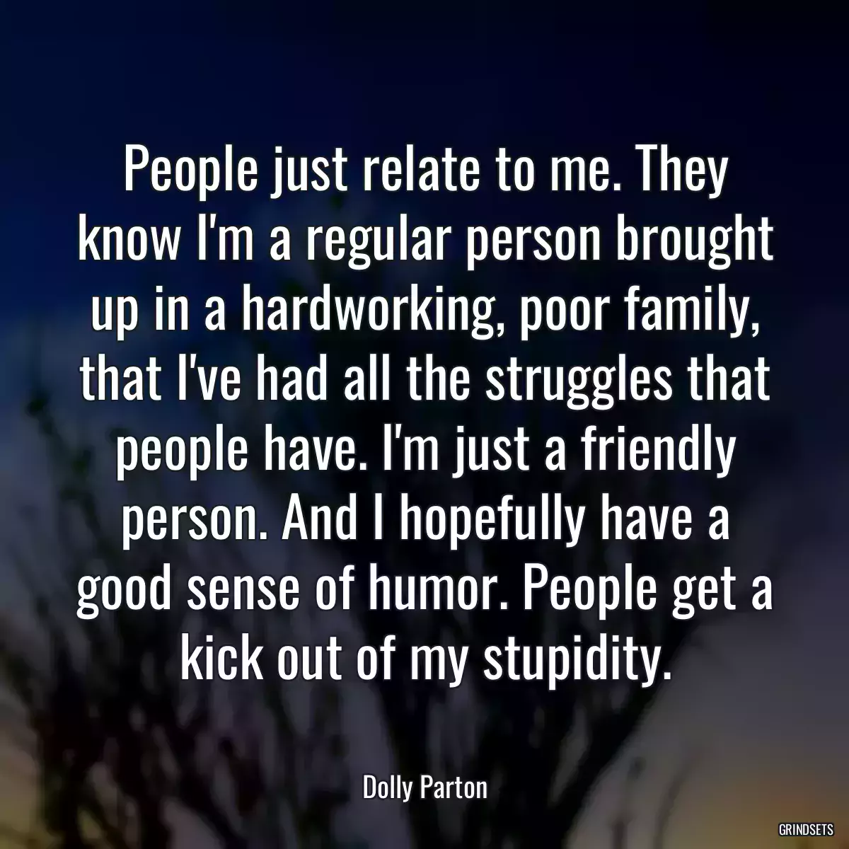 People just relate to me. They know I\'m a regular person brought up in a hardworking, poor family, that I\'ve had all the struggles that people have. I\'m just a friendly person. And I hopefully have a good sense of humor. People get a kick out of my stupidity.