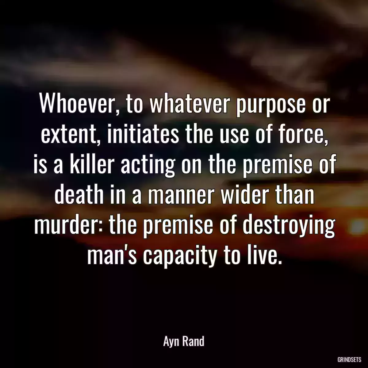 Whoever, to whatever purpose or extent, initiates the use of force, is a killer acting on the premise of death in a manner wider than murder: the premise of destroying man\'s capacity to live.